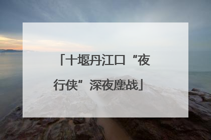 十堰丹江口“夜行侠”深夜鏖战