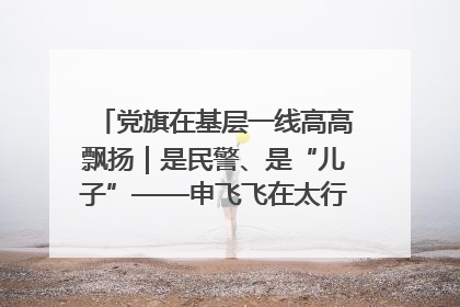 党旗在基层一线高高飘扬｜是民警、是“儿子”——申飞飞在太行山中的一线坚守