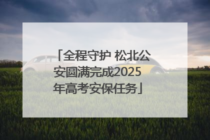 全程守护 松北公安圆满完成2025年高考安保任务