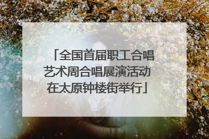全国首届职工合唱艺术周合唱展演活动在太原钟楼街举行