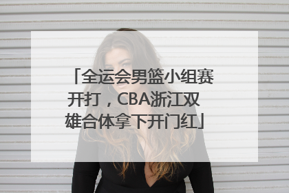 全运会男篮小组赛开打，CBA浙江双雄合体拿下开门红