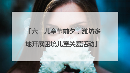 六一儿童节前夕，潍坊多地开展困境儿童关爱活动