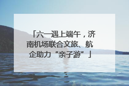 六一遇上端午，济南机场联合文旅、航企助力“亲子游”