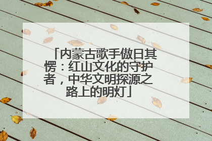 内蒙古歌手傲日其愣：红山文化的守护者，中华文明探源之路上的明灯