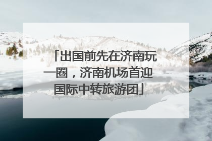 出国前先在济南玩一圈，济南机场首迎国际中转旅游团