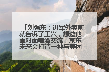 刘强东：进军外卖前就告诉了王兴，想邀他面对面喝酒交流，京东未来会打造一种与美团不同的商业模式