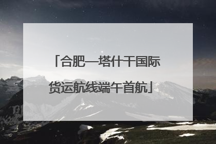 合肥—塔什干国际货运航线端午首航