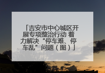 吉安市中心城区开展专项整治行动 着力解决“停车难、停车乱”问题（图）