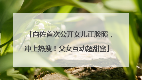 向佐首次公开女儿正脸照，冲上热搜！父女互动超甜蜜