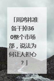 周鸿祎准备干掉360整个市场部，说法为何让人担心？