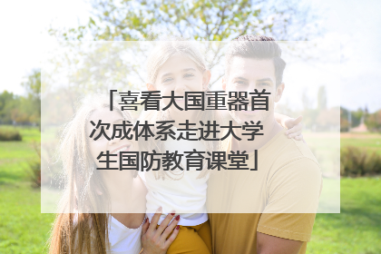 喜看大国重器首次成体系走进大学生国防教育课堂