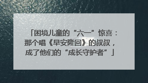 困境儿童的“六一”惊喜：那个唱《早安隆回》的叔叔，成了他们的“成长守护者”