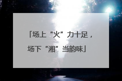 场上“火”力十足，场下“湘”当韵味