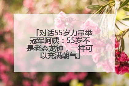 对话55岁力量举冠军阿姨：55岁不是老态龙钟，一样可以充满朝气
