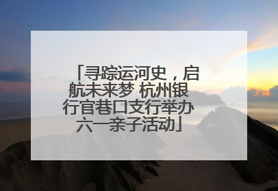 寻踪运河史，启航未来梦 杭州银行官巷口支行举办六一亲子活动