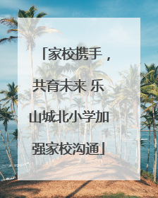 家校携手，共育未来 乐山城北小学加强家校沟通