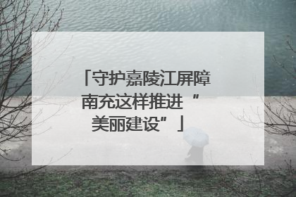 守护嘉陵江屏障 南充这样推进“美丽建设”