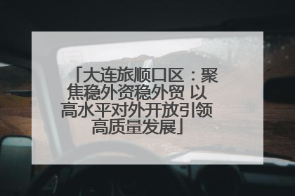 大连旅顺口区：聚焦稳外资稳外贸 以高水平对外开放引领高质量发展