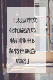 太原市文化和旅游局特别推出6条特色旅游线路