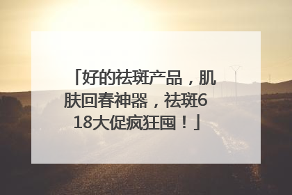 好的祛斑产品，肌肤回春神器，祛斑618大促疯狂囤！