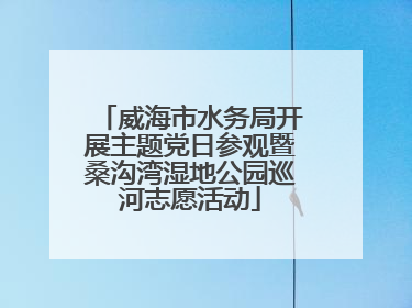 威海市水务局开展主题党日参观暨桑沟湾湿地公园巡河志愿活动