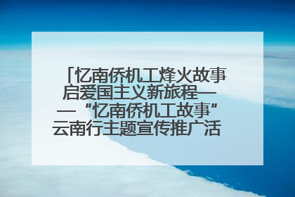 忆南侨机工烽火故事 启爱国主义新旅程——“忆南侨机工故事”云南行主题宣传推广活动圆满收官