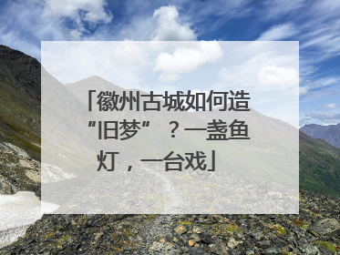 徽州古城如何造“旧梦”？一盏鱼灯，一台戏