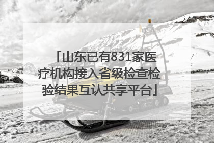 山东已有831家医疗机构接入省级检查检验结果互认共享平台