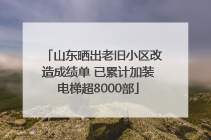 山东晒出老旧小区改造成绩单 已累计加装电梯超8000部