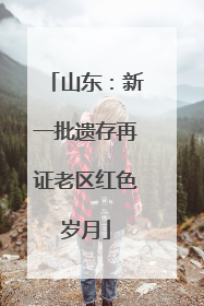 山东：新一批遗存再证老区红色岁月