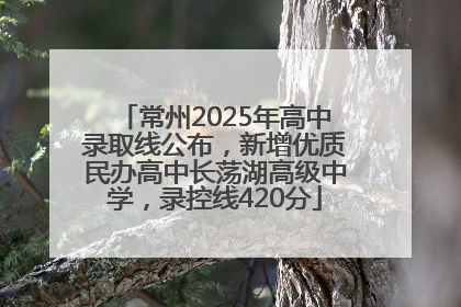 常州2025年高中录取线公布，新增优质民办高中长荡湖高级中学，录控线420分