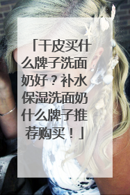 干皮买什么牌子洗面奶好？补水保湿洗面奶什么牌子推荐购买！