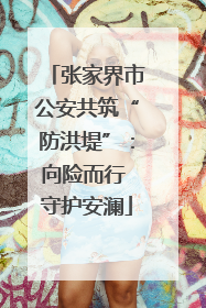 张家界市公安共筑“防洪堤”：向险而行 守护安澜