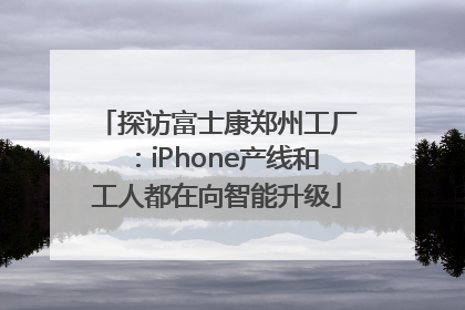 探访富士康郑州工厂：iPhone产线和工人都在向智能升级