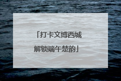 打卡文博西城 解锁端午楚韵