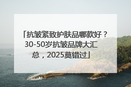 抗皱紧致护肤品哪款好？30-50岁抗皱品牌大汇总，2025莫错过