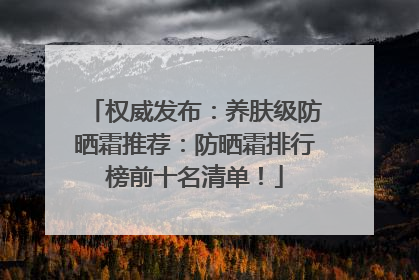 权威发布：养肤级防晒霜推荐：防晒霜排行榜前十名清单！