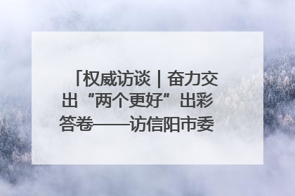 权威访谈｜奋力交出“两个更好”出彩答卷——访信阳市委书记蔡松涛