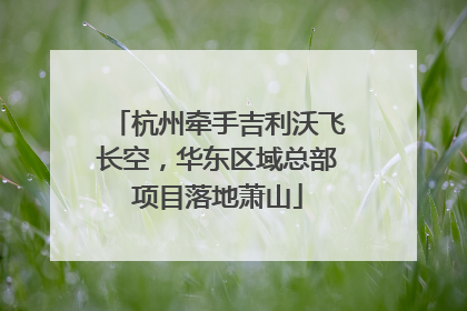 杭州牵手吉利沃飞长空，华东区域总部项目落地萧山