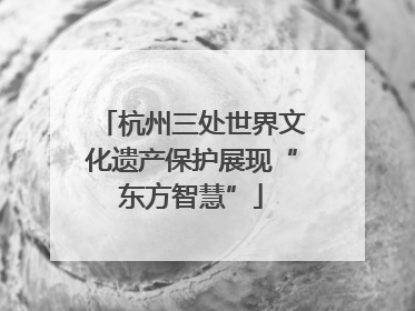 杭州三处世界文化遗产保护展现“东方智慧”