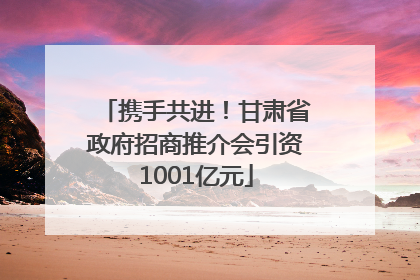 携手共进！甘肃省政府招商推介会引资1001亿元