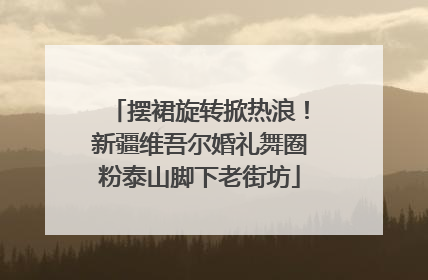 摆裙旋转掀热浪！新疆维吾尔婚礼舞圈粉泰山脚下老街坊
