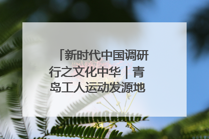 新时代中国调研行之文化中华｜青岛工人运动发源地红色文化浸人心