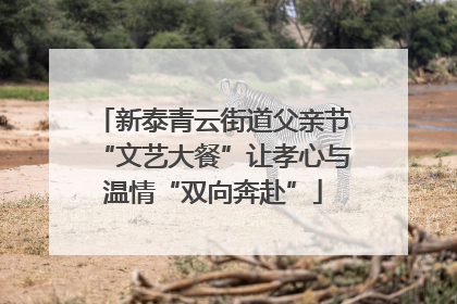 新泰青云街道父亲节“文艺大餐”让孝心与温情“双向奔赴”