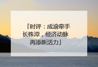 时评：成渝牵手长株潭，经济动脉再添新活力