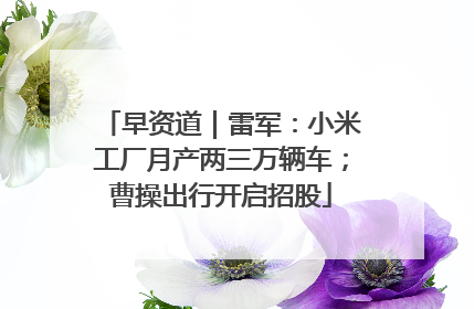 早资道｜雷军：小米工厂月产两三万辆车；曹操出行开启招股
