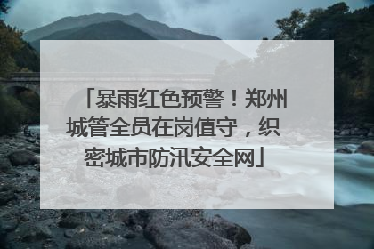 暴雨红色预警！郑州城管全员在岗值守，织密城市防汛安全网