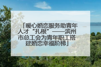 暖心婚恋服务助青年人才“扎根”——滨州市总工会为青年职工搭建婚恋幸福阶梯