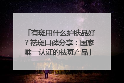 有斑用什么护肤品好？祛斑口碑分享：国家唯一认证的祛斑产品