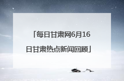 每日甘肃网6月16日甘肃热点新闻回顾